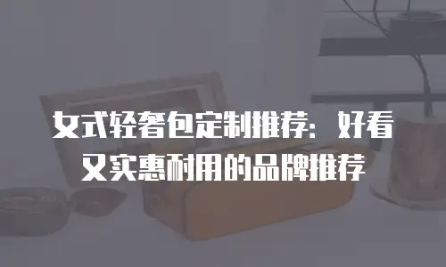 女式轻奢包定制推荐：好看又实惠耐用的品牌推荐