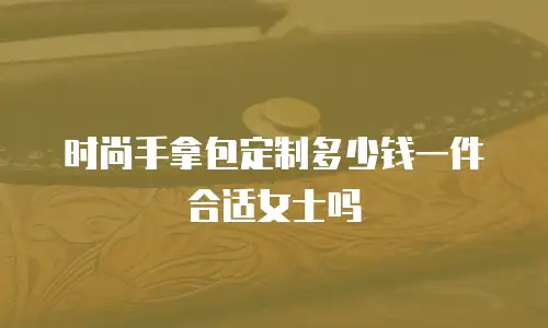 时尚手拿包定制多少钱一件合适女士吗