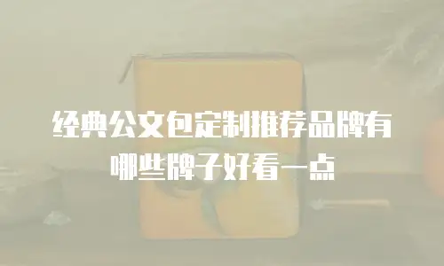 经典公文包定制推荐品牌有哪些牌子好看一点