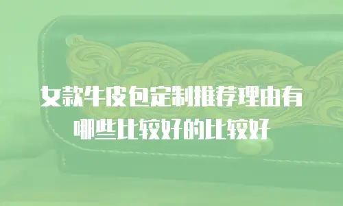 女款牛皮包定制推荐理由有哪些比较好的比较好