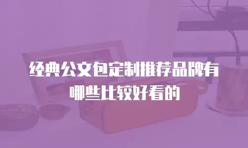 经典公文包定制推荐品牌有哪些比较好看的