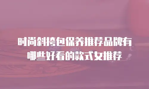 时尚斜挎包保养推荐品牌有哪些好看的款式女推荐