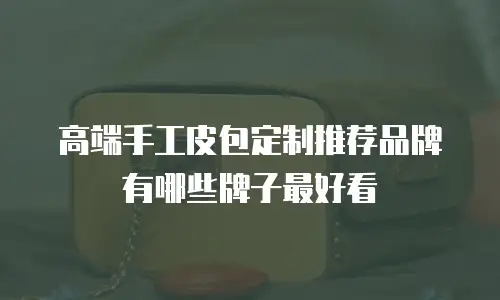 高端手工皮包定制推荐品牌有哪些牌子最好看