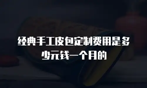 经典手工皮包定制费用是多少元钱一个月的