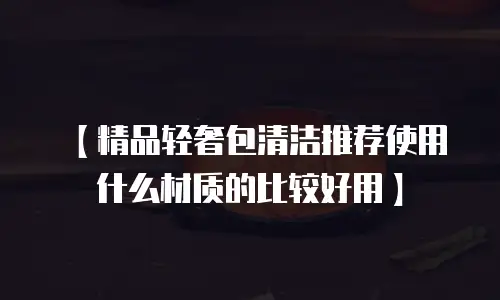 【精品轻奢包清洁推荐使用什么材质的比较好用】