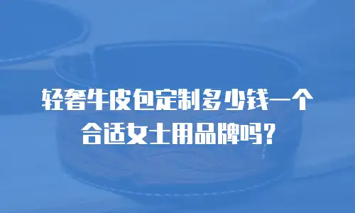 轻奢牛皮包定制多少钱一个合适女士用品牌吗？
