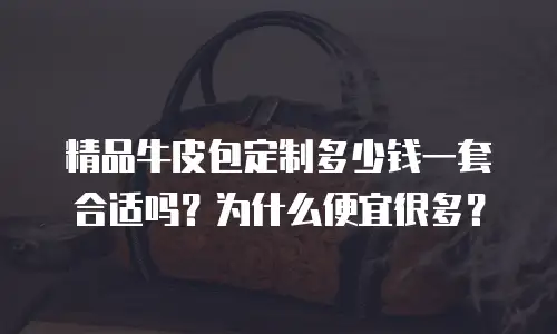 精品牛皮包定制多少钱一套合适吗？为什么便宜很多？
