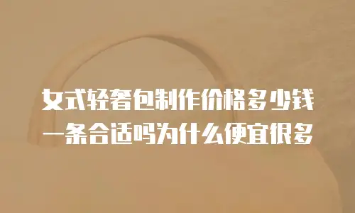女式轻奢包制作价格多少钱一条合适吗为什么便宜很多