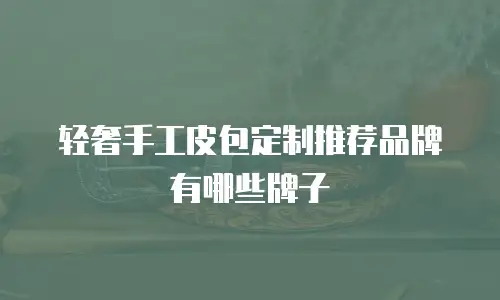 轻奢手工皮包定制推荐品牌有哪些牌子