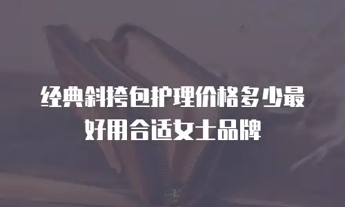 经典斜挎包护理价格多少最好用合适女士品牌