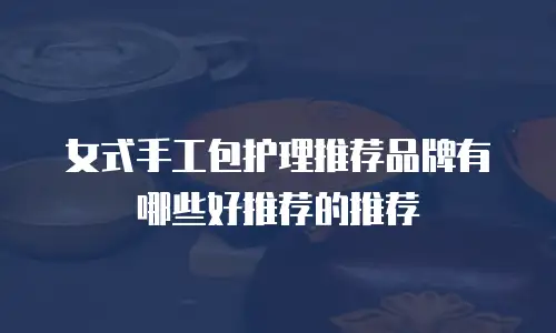 女式手工包护理推荐品牌有哪些好推荐的推荐