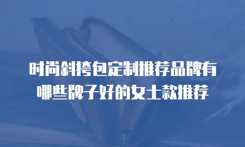 时尚斜挎包定制推荐品牌有哪些牌子好的女士款推荐