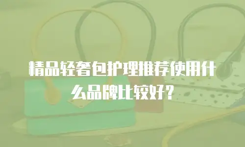精品轻奢包护理推荐使用什么品牌比较好？