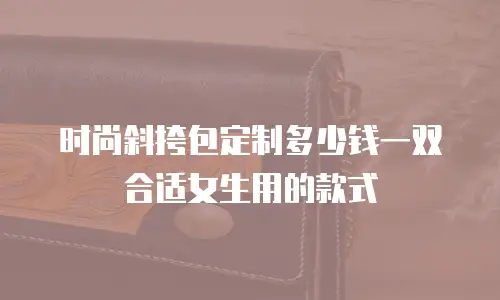 时尚斜挎包定制多少钱一双合适女生用的款式