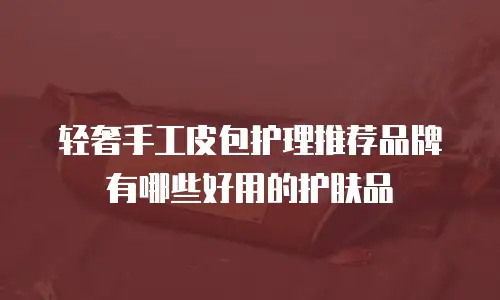 轻奢手工皮包护理推荐品牌有哪些好用的护肤品