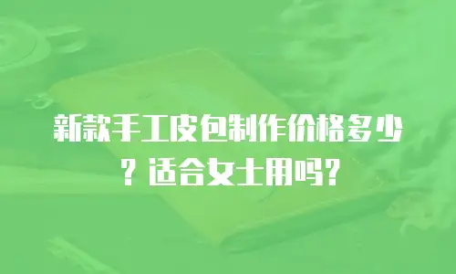 新款手工皮包制作价格多少？适合女士用吗？
