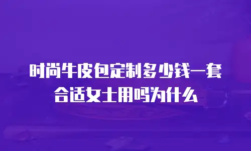 时尚牛皮包定制多少钱一套合适女士用吗为什么