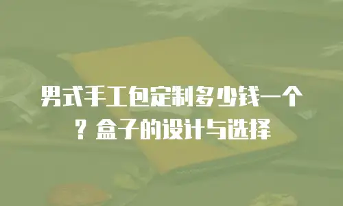 男式手工包定制多少钱一个？盒子的设计与选择