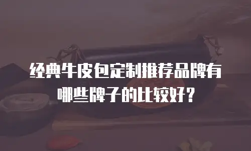 经典牛皮包定制推荐品牌有哪些牌子的比较好？