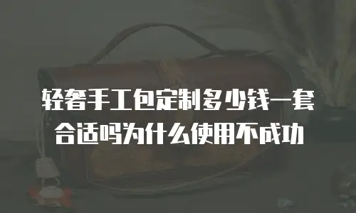 轻奢手工包定制多少钱一套合适吗为什么使用不成功