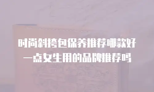 时尚斜挎包保养推荐哪款好一点女生用的品牌推荐吗