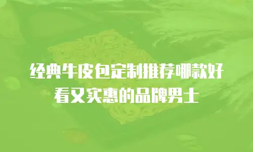 经典牛皮包定制推荐哪款好看又实惠的品牌男士