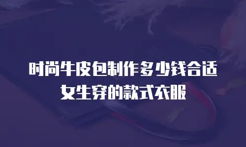 时尚牛皮包制作多少钱合适女生穿的款式衣服