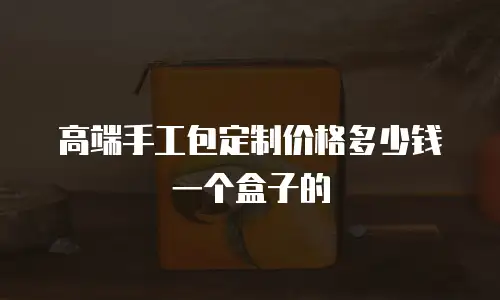 高端手工包定制价格多少钱一个盒子的