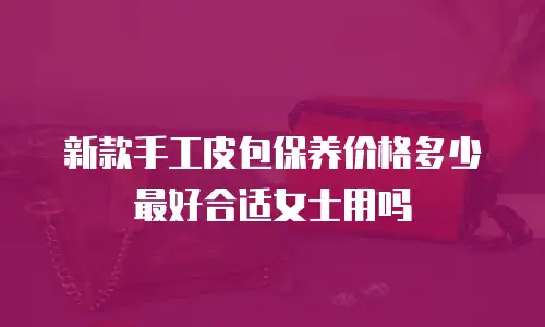 新款手工皮包保养价格多少最好合适女士用吗