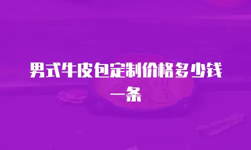 男式牛皮包定制价格多少钱一条