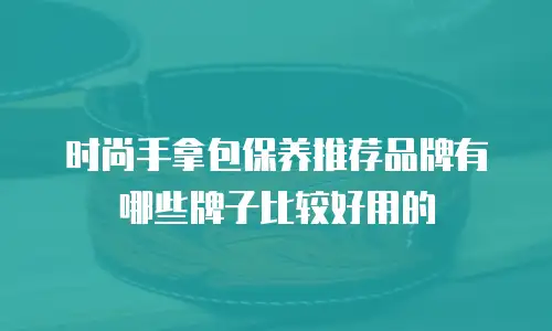 时尚手拿包保养推荐品牌有哪些牌子比较好用的