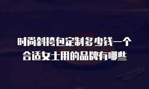 时尚斜挎包定制多少钱一个合适女士用的品牌有哪些