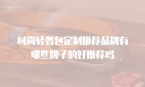 时尚轻奢包定制推荐品牌有哪些牌子的好推荐吗