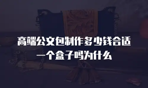 高端公文包制作多少钱合适一个盒子吗为什么