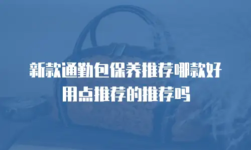 新款通勤包保养推荐哪款好用点推荐的推荐吗