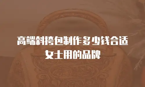 高端斜挎包制作多少钱合适女士用的品牌
