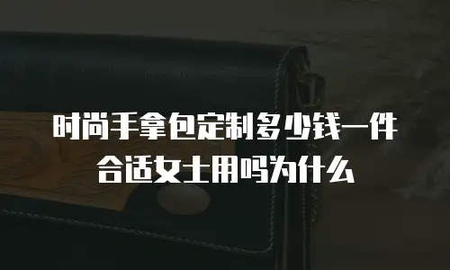 时尚手拿包定制多少钱一件合适女士用吗为什么
