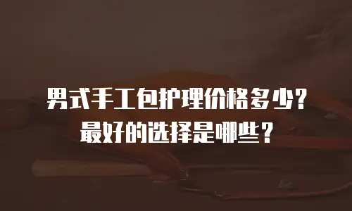男式手工包护理价格多少？最好的选择是哪些？