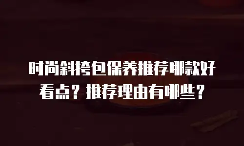 时尚斜挎包保养推荐哪款好看点？推荐理由有哪些？