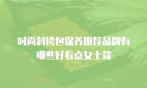时尚斜挎包保养推荐品牌有哪些好看点女士款