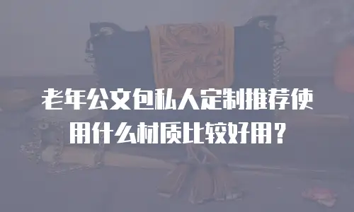 老年公文包私人定制推荐使用什么材质比较好用？