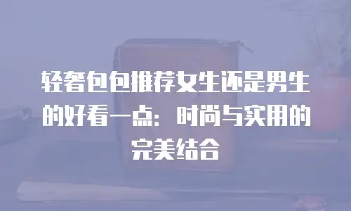 轻奢包包推荐女生还是男生的好看一点：时尚与实用的完美结合