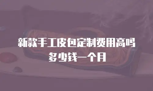 新款手工皮包定制费用高吗多少钱一个月