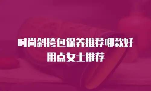 时尚斜挎包保养推荐哪款好用点女士推荐