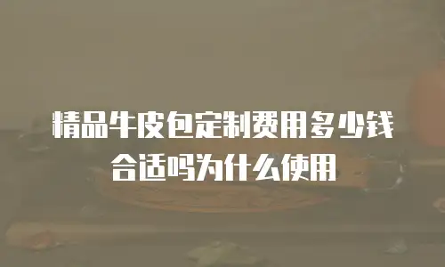 精品牛皮包定制费用多少钱合适吗为什么使用