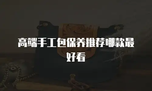 高端手工包保养推荐哪款最好看