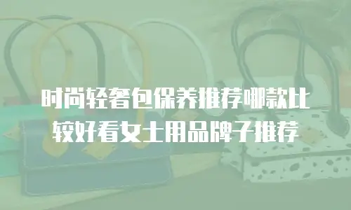 时尚轻奢包保养推荐哪款比较好看女士用品牌子推荐