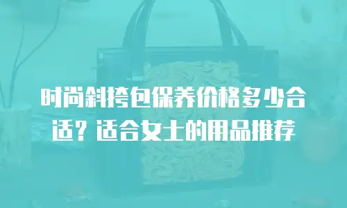 时尚斜挎包保养价格多少合适？适合女士的用品推荐