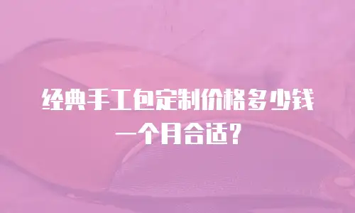 经典手工包定制价格多少钱一个月合适？