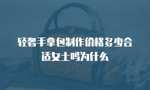 轻奢手拿包制作价格多少合适女士吗为什么